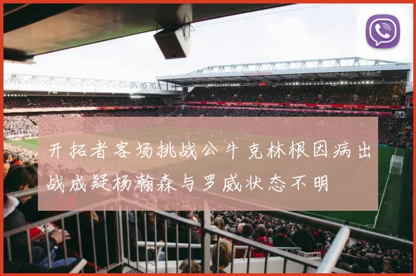 开拓者客场挑战公牛克林根因病出战成疑杨瀚森与罗威状态不明