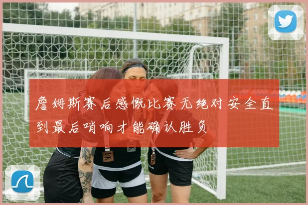 詹姆斯赛后感慨比赛无绝对安全直到最后哨响才能确认胜负