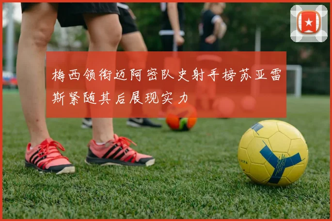 梅西领衔迈阿密队史射手榜苏亚雷斯紧随其后展现实力