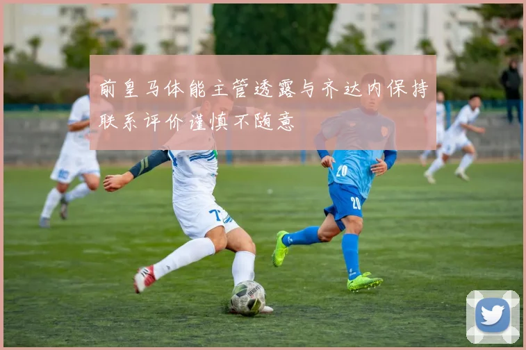 前皇马体能主管透露与齐达内保持联系评价谨慎不随意