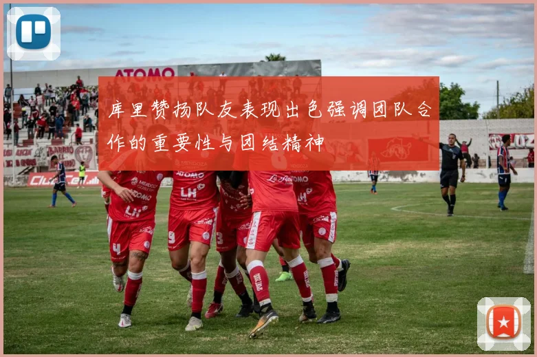 库里赞扬队友表现出色强调团队合作的重要性与团结精神