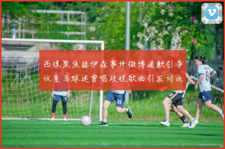 西媒聚焦赫伊森事件微博道歉引争议皇马球迷曾唱歧视歌曲引发讨论