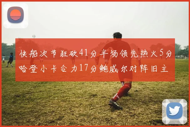 快船次节狂砍41分半场领先热火5分哈登小卡合力17分鲍威尔对阵旧主贡献13分