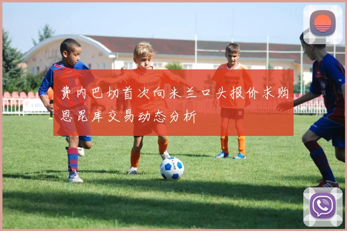 费内巴切首次向米兰口头报价求购恩昆库交易动态分析