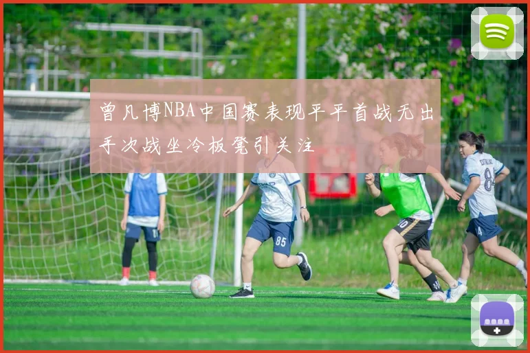 曾凡博NBA中国赛表现平平首战无出手次战坐冷板凳引关注