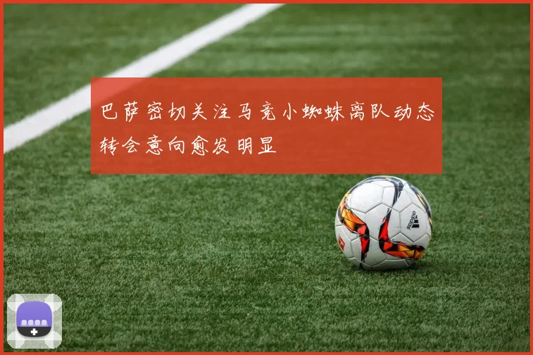 巴萨密切关注马竞小蜘蛛离队动态转会意向愈发明显