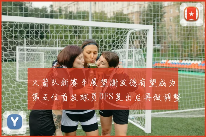 火箭队新赛季展望谢泼德有望成为第五位首发球员DFS复出后再做调整