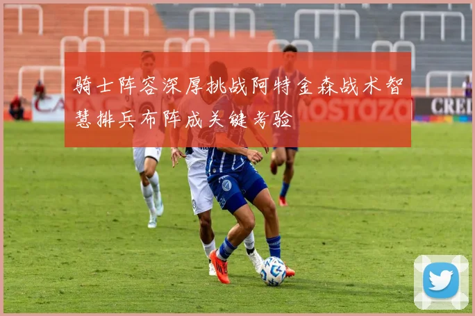 骑士阵容深厚挑战阿特金森战术智慧排兵布阵成关键考验