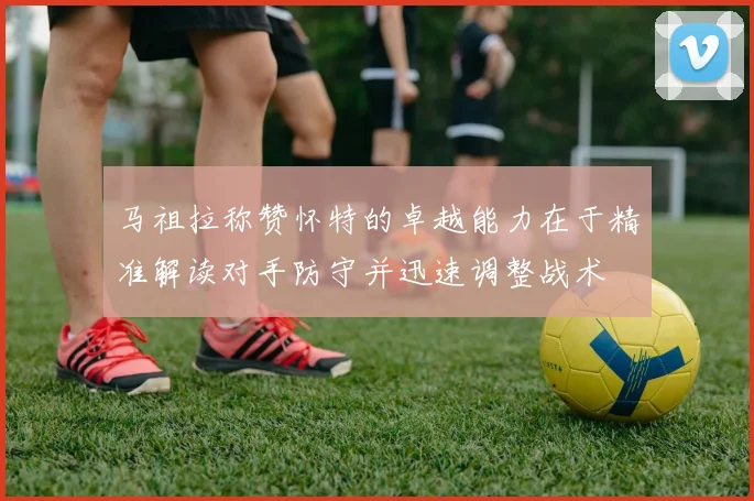 马祖拉称赞怀特的卓越能力在于精准解读对手防守并迅速调整战术