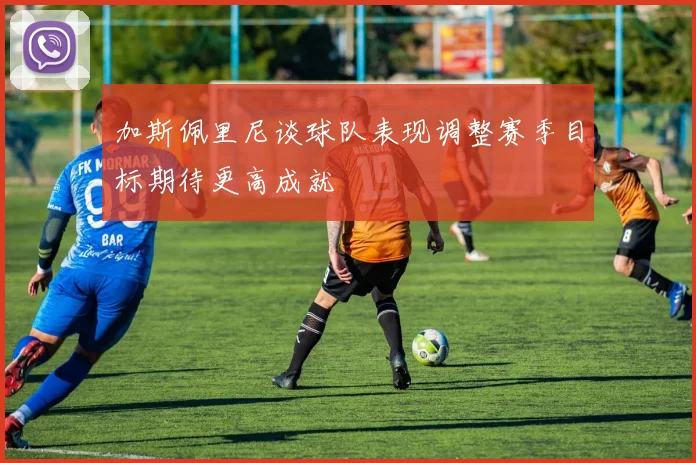加斯佩里尼谈球队表现调整赛季目标期待更高成就