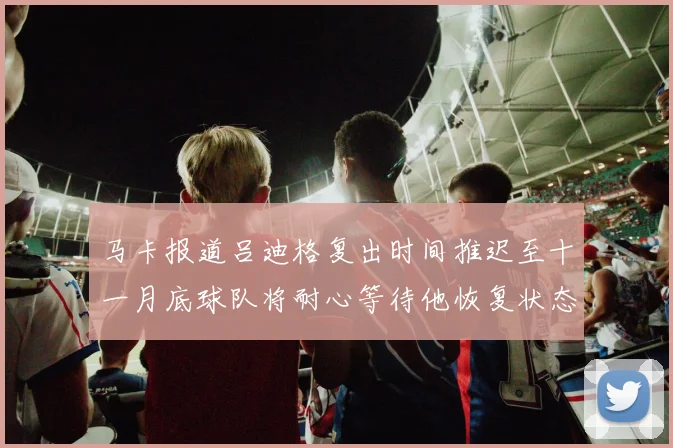 马卡报道吕迪格复出时间推迟至十一月底球队将耐心等待他恢复状态
