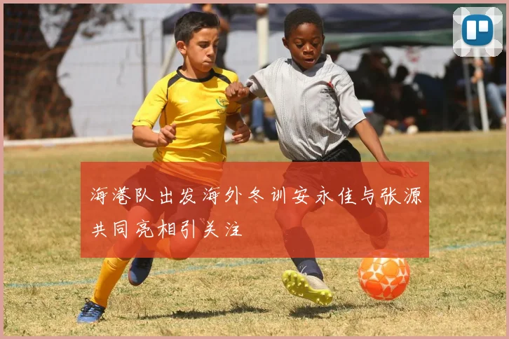 海港队出发海外冬训安永佳与张源共同亮相引关注