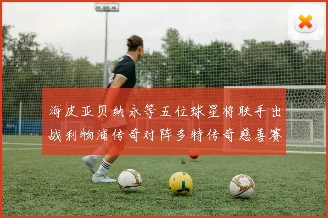 海皮亚贝纳永等五位球星将联手出战利物浦传奇对阵多特传奇慈善赛