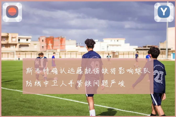 斯洛特确认远藤航伤缺将影响球队防线中卫人手紧缺问题严峻