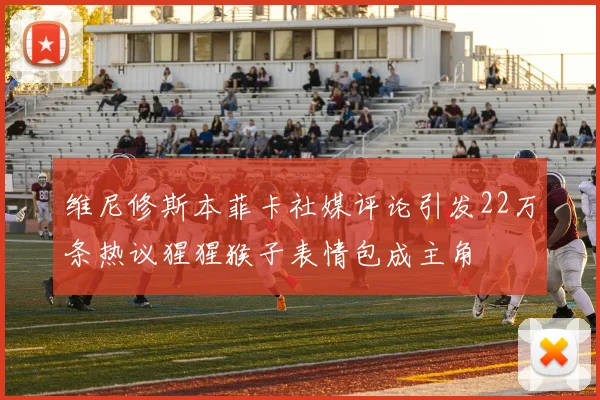维尼修斯本菲卡社媒评论引发22万条热议猩猩猴子表情包成主角