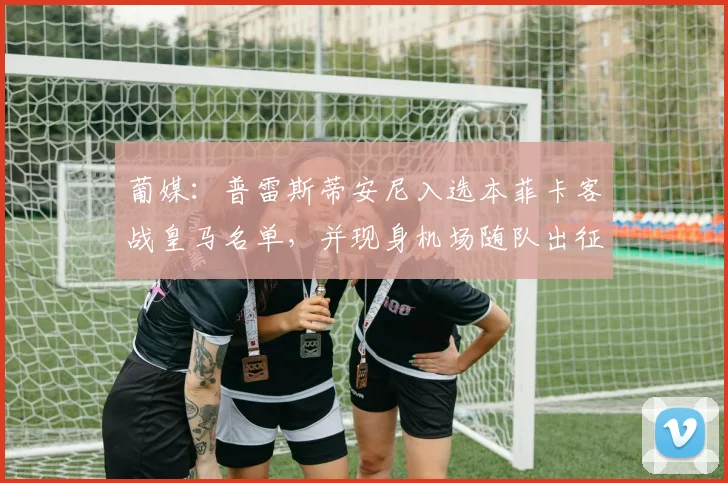 葡媒：普雷斯蒂安尼入选本菲卡客战皇马名单，并现身机场随队出征