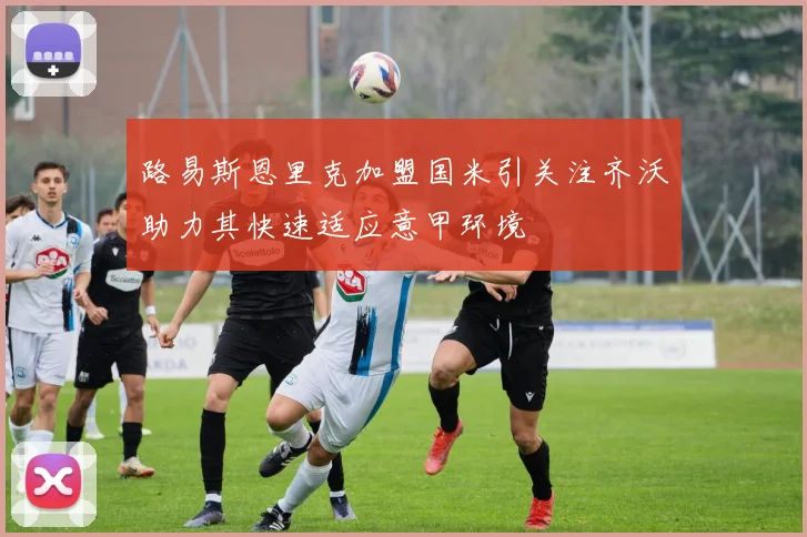 路易斯恩里克加盟国米引关注齐沃助力其快速适应意甲环境