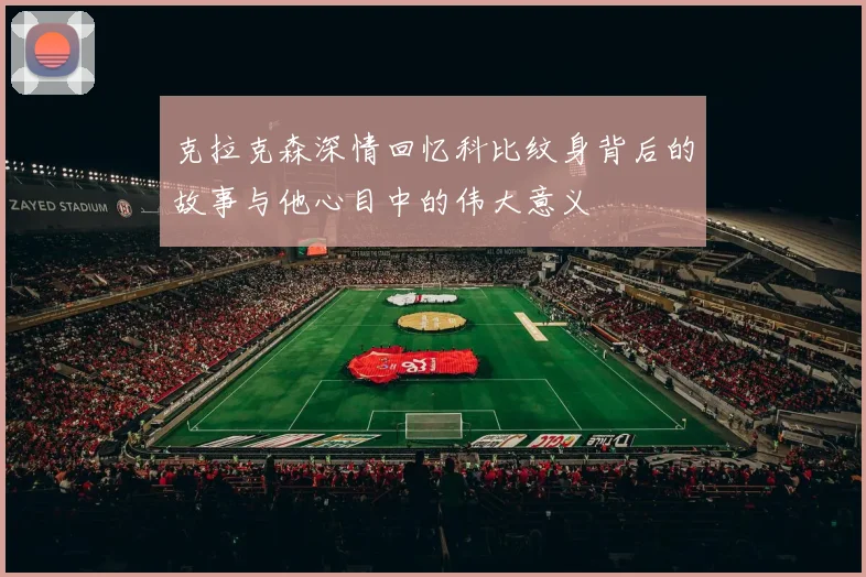 克拉克森深情回忆科比纹身背后的故事与他心目中的伟大意义