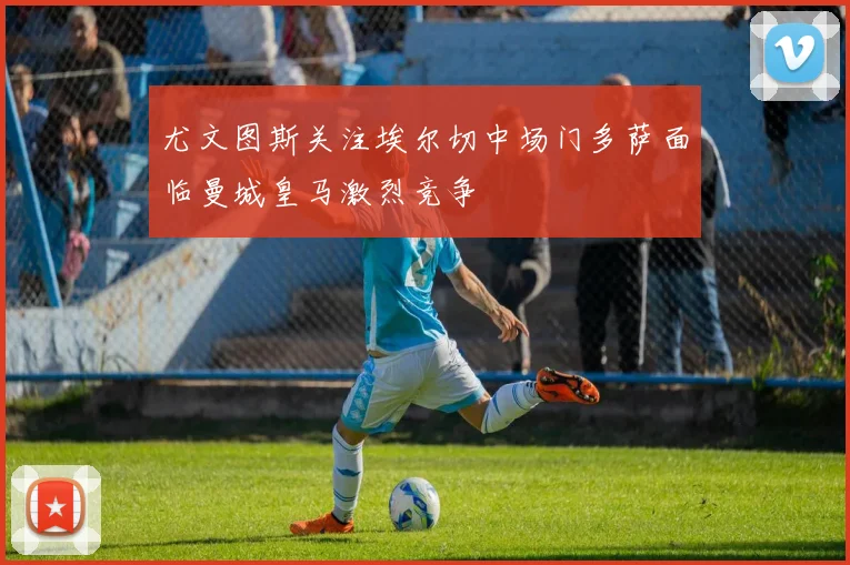 尤文图斯关注埃尔切中场门多萨面临曼城皇马激烈竞争