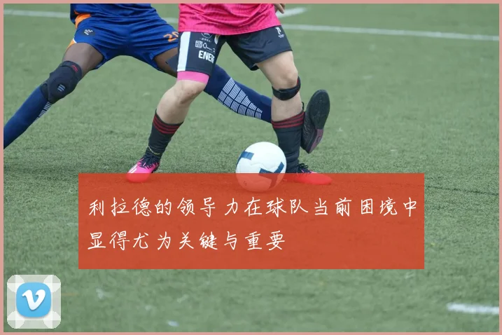 利拉德的领导力在球队当前困境中显得尤为关键与重要