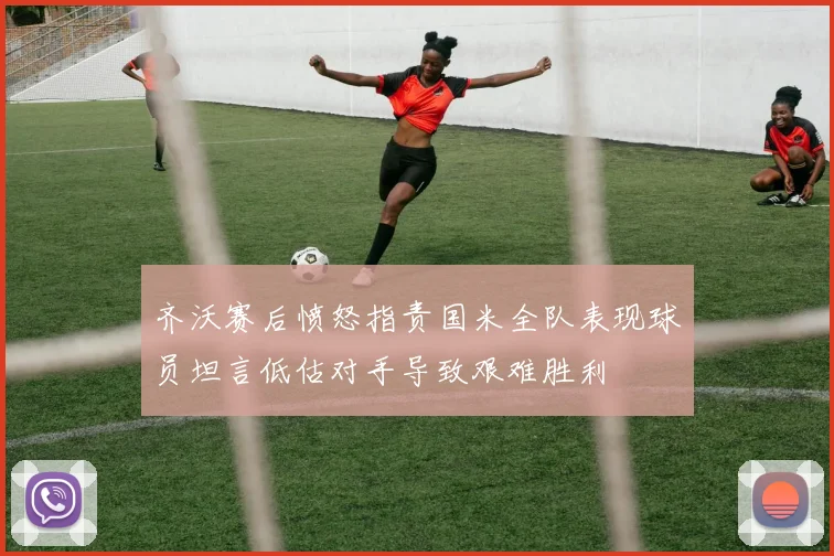 齐沃赛后愤怒指责国米全队表现球员坦言低估对手导致艰难胜利