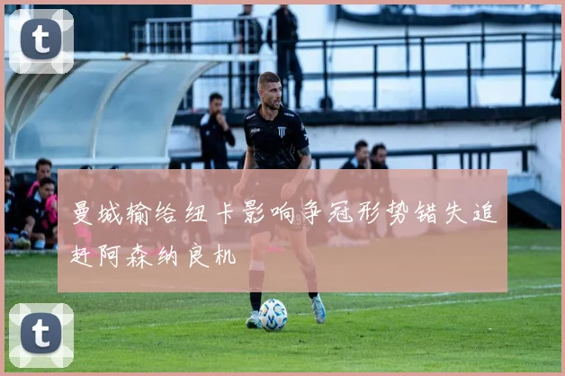 曼城输给纽卡影响争冠形势错失追赶阿森纳良机