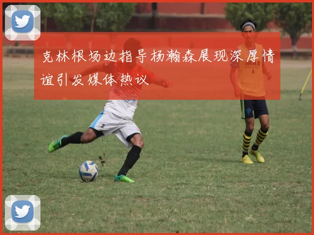 克林根场边指导杨瀚森展现深厚情谊引发媒体热议