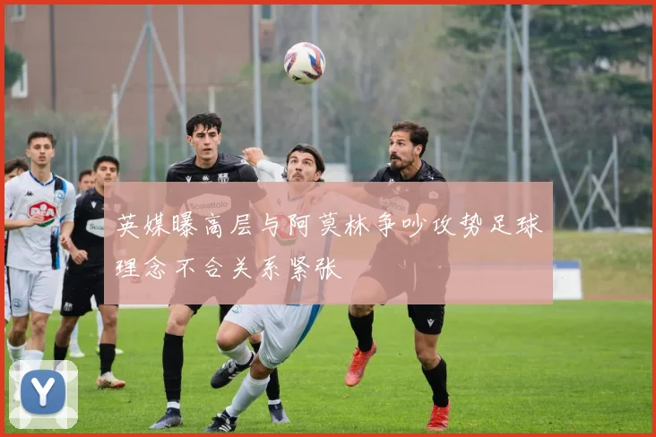 英媒曝高层与阿莫林争吵攻势足球理念不合关系紧张