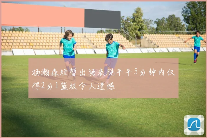 杨瀚森短暂出场表现平平5分钟内仅得2分1篮板令人遗憾