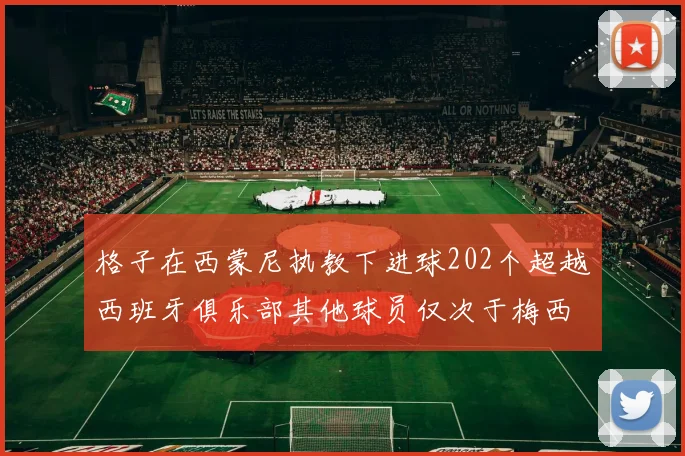 格子在西蒙尼执教下进球202个超越西班牙俱乐部其他球员仅次于梅西
