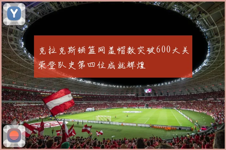 克拉克斯顿篮网盖帽数突破600大关荣登队史第四位成就辉煌