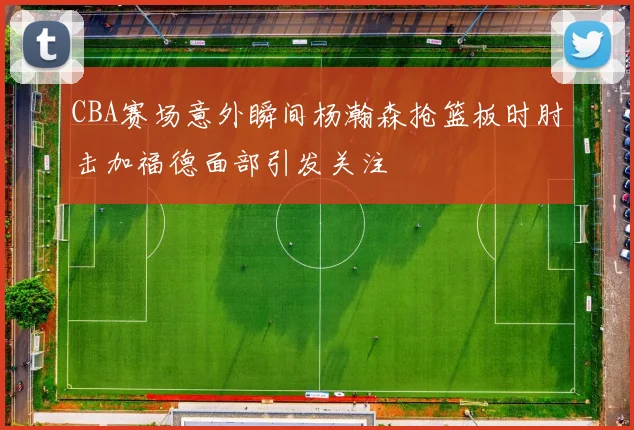 CBA赛场意外瞬间杨瀚森抢篮板时肘击加福德面部引发关注