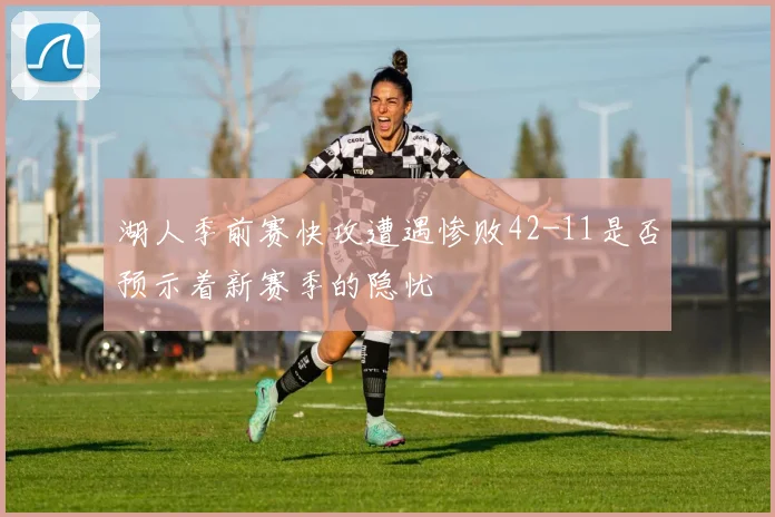 湖人季前赛快攻遭遇惨败42-11是否预示着新赛季的隐忧