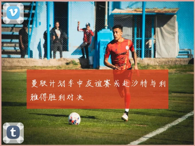 曼联计划季中友谊赛或赴沙特与利雅得胜利对决