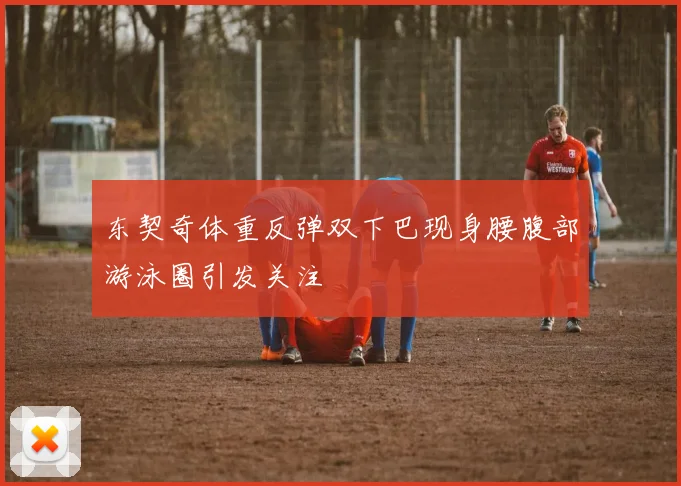 东契奇体重反弹双下巴现身腰腹部游泳圈引发关注