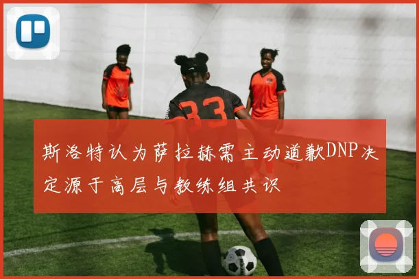 斯洛特认为萨拉赫需主动道歉DNP决定源于高层与教练组共识