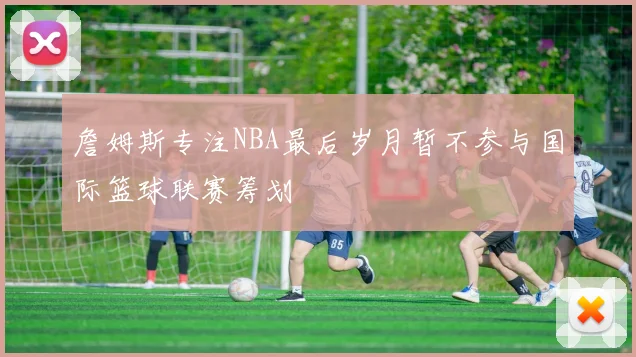 詹姆斯专注NBA最后岁月暂不参与国际篮球联赛筹划