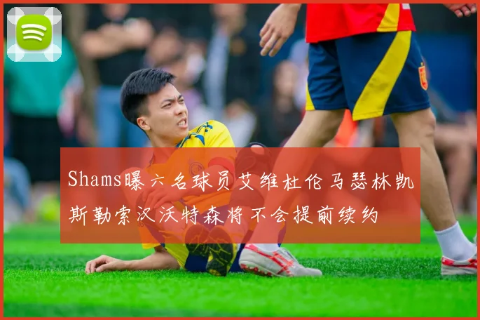 Shams曝六名球员艾维杜伦马瑟林凯斯勒索汉沃特森将不会提前续约