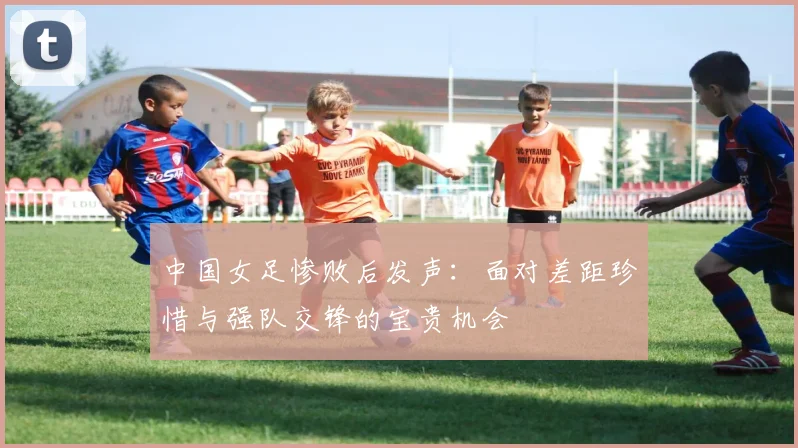 中国女足惨败后发声：面对差距珍惜与强队交锋的宝贵机会