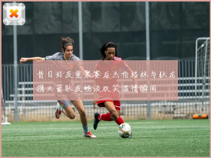 昔日好友重聚赛后杰伦格林与狄龙携火箭队友畅谈欢笑温情瞬间