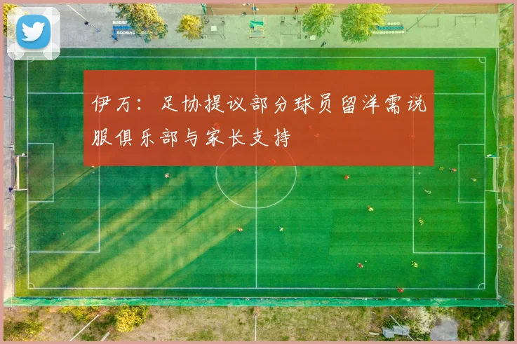 伊万：足协提议部分球员留洋需说服俱乐部与家长支持