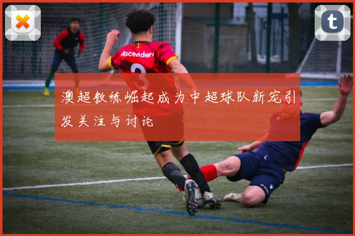 澳超教练崛起成为中超球队新宠引发关注与讨论