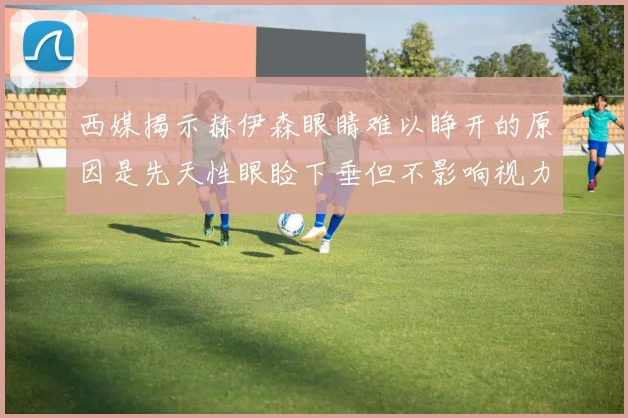 西媒揭示赫伊森眼睛难以睁开的原因是先天性眼睑下垂但不影响视力