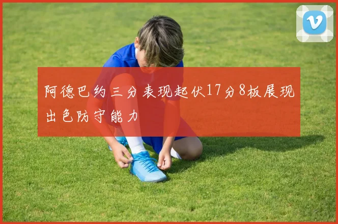 阿德巴约三分表现起伏17分8板展现出色防守能力